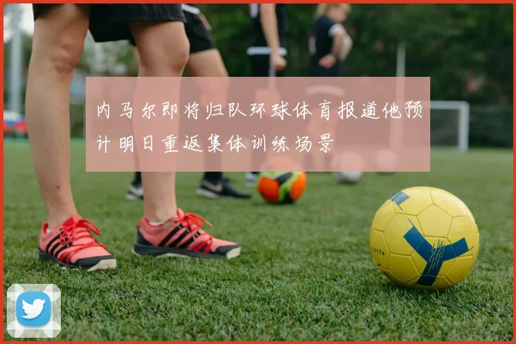 内马尔即将归队环球体育报道他预计明日重返集体训练场景
