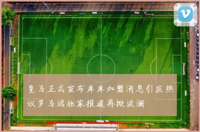 皇马正式宣布库库加盟消息引发热议罗马诺独家报道再掀波澜
