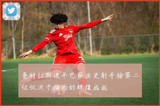 普特拉斯追平巴萨历史射手榜第二位仅次于梅西的辉煌成就