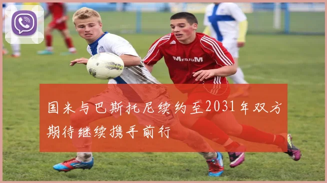 国米与巴斯托尼续约至2031年双方期待继续携手前行