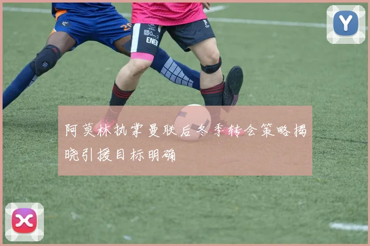 阿莫林执掌曼联后冬季转会策略揭晓引援目标明确