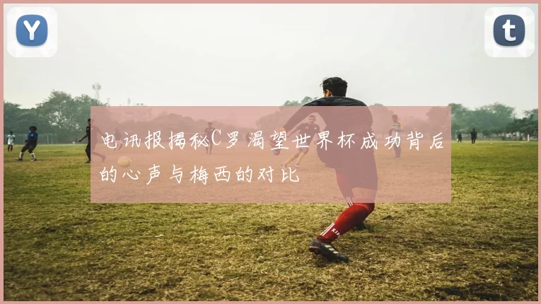 电讯报揭秘C罗渴望世界杯成功背后的心声与梅西的对比