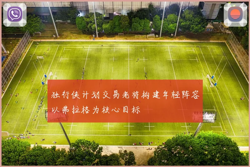 独行侠计划交易老将构建年轻阵容以弗拉格为核心目标