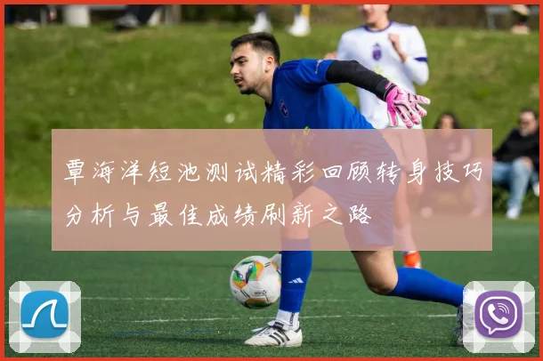 覃海洋短池测试精彩回顾转身技巧分析与最佳成绩刷新之路