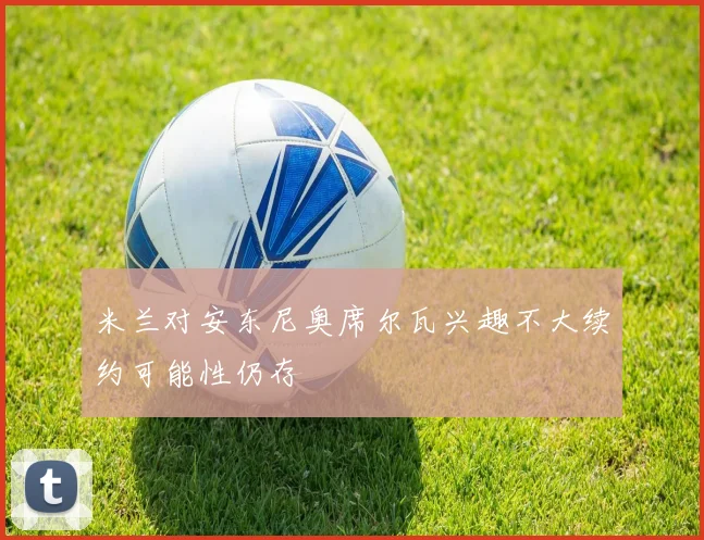 米兰对安东尼奥席尔瓦兴趣不大续约可能性仍存