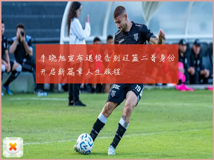 李晓旭宣布退役告别辽篮二哥身份开启新篇章人生旅程
