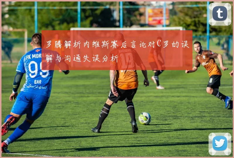 罗腾解析内维斯赛后言论对C罗的误解与沟通失误分析