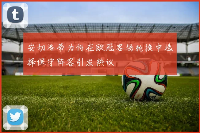 安切洛蒂为何在欧冠客场轮换中选择保守阵容引发热议