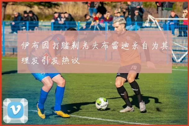 伊布因打赌剃光头布雷迪亲自为其理发引发热议