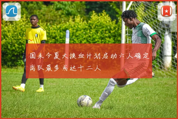 国米今夏大换血计划启动六人确定离队最多或达十二人
