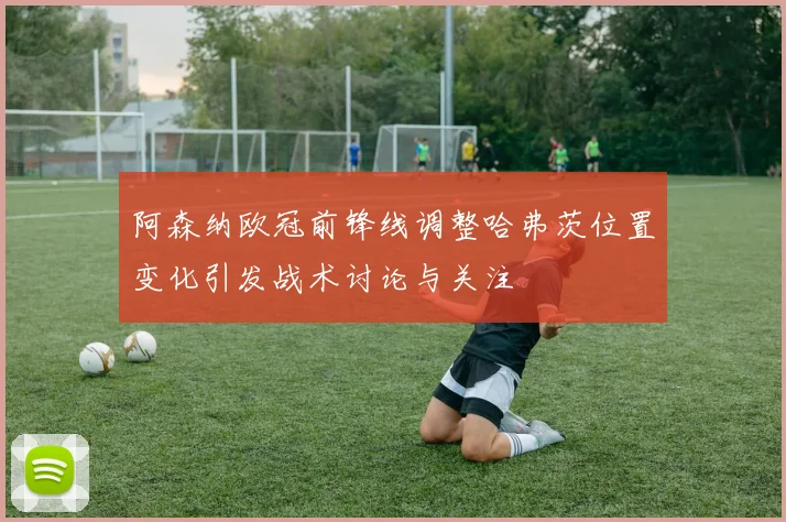 阿森纳欧冠前锋线调整哈弗茨位置变化引发战术讨论与关注