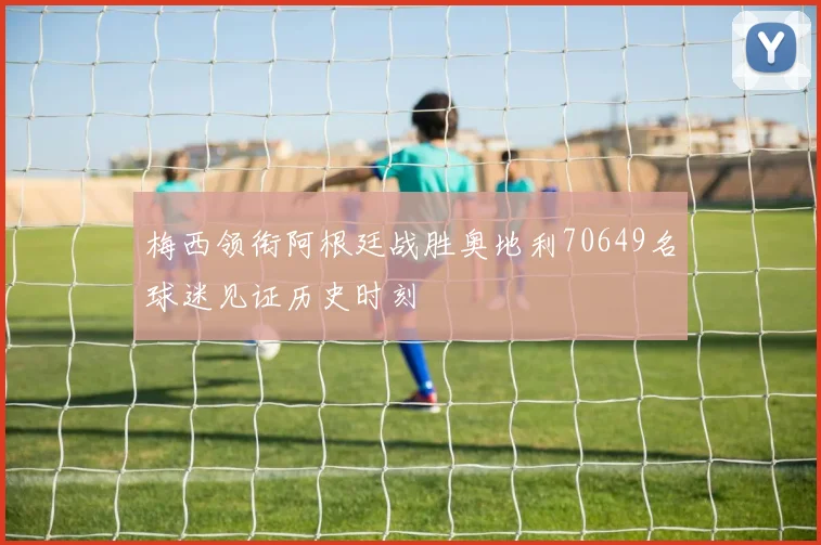 梅西领衔阿根廷战胜奥地利70649名球迷见证历史时刻