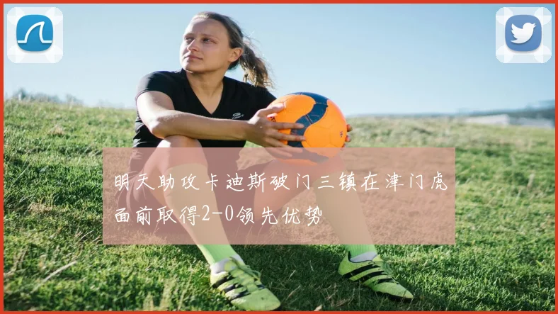 明天助攻卡迪斯破门三镇在津门虎面前取得2-0领先优势