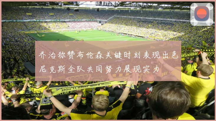 乔治称赞布伦森关键时刻表现出色尼克斯全队共同努力展现实力