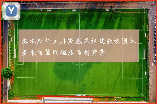 魔术新任主帅斯威尼组建教练团队多来自篮网雄鹿马刺背景