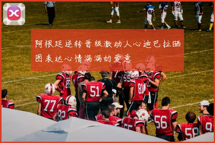 阿根廷逆转晋级激动人心迪巴拉晒图表达心情满满的爱意