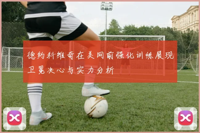 德约科维奇在美网前强化训练展现卫冕决心与实力分析