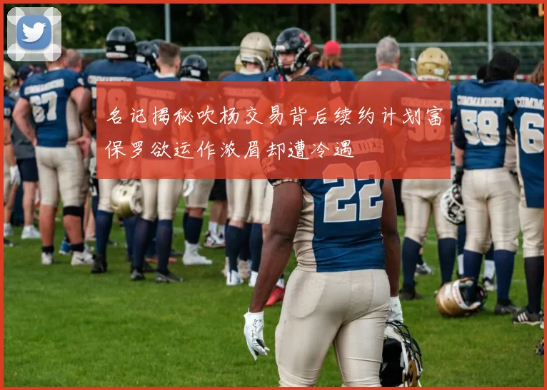 名记揭秘吹杨交易背后续约计划富保罗欲运作浓眉却遭冷遇