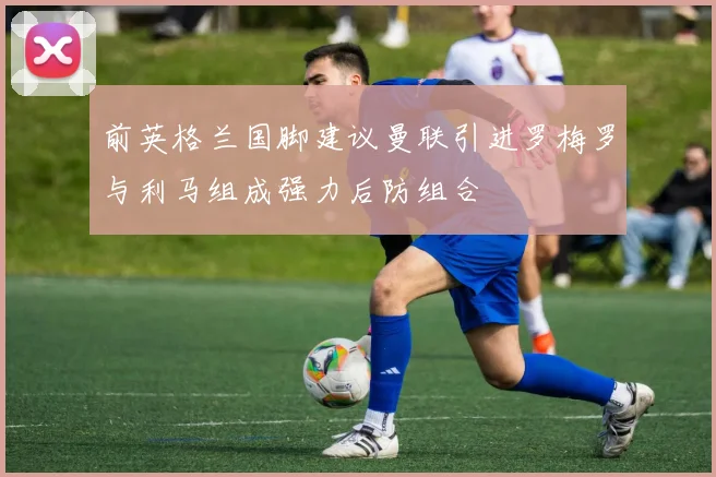 前英格兰国脚建议曼联引进罗梅罗与利马组成强力后防组合