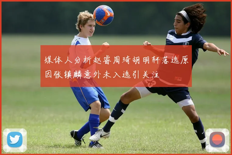 媒体人分析赵睿周琦胡明轩落选原因张镇麟意外未入选引关注