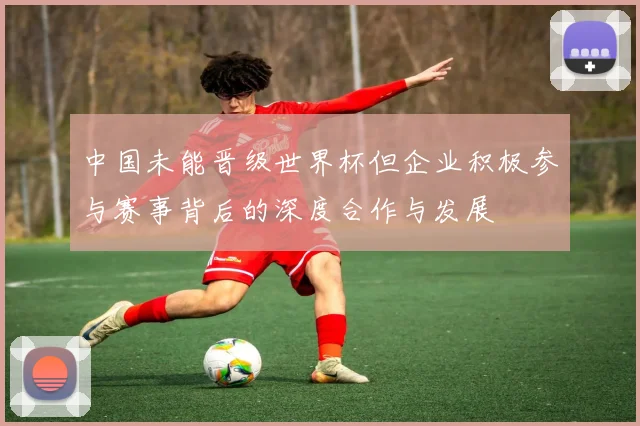中国未能晋级世界杯但企业积极参与赛事背后的深度合作与发展