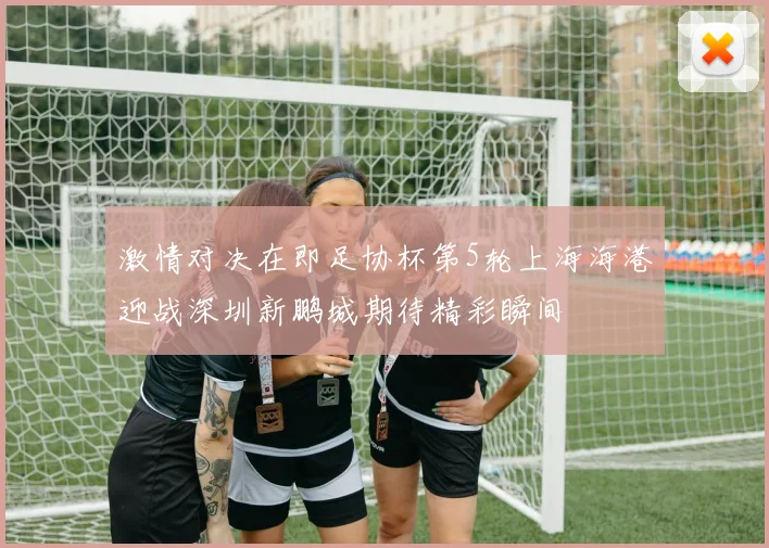 激情对决在即足协杯第5轮上海海港迎战深圳新鹏城期待精彩瞬间