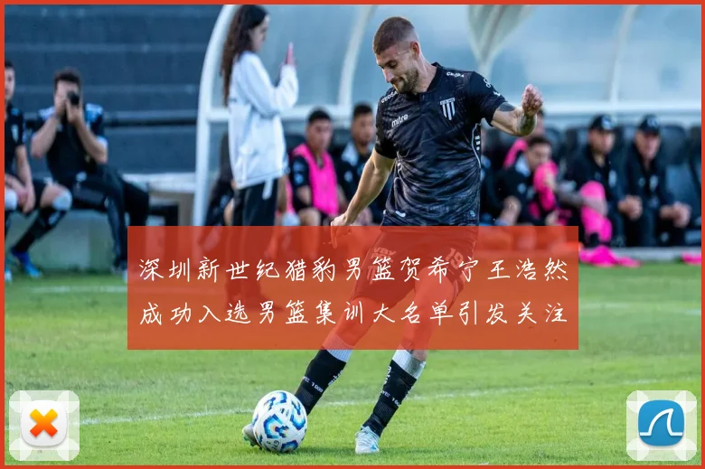 深圳新世纪猎豹男篮贺希宁王浩然成功入选男篮集训大名单引发关注