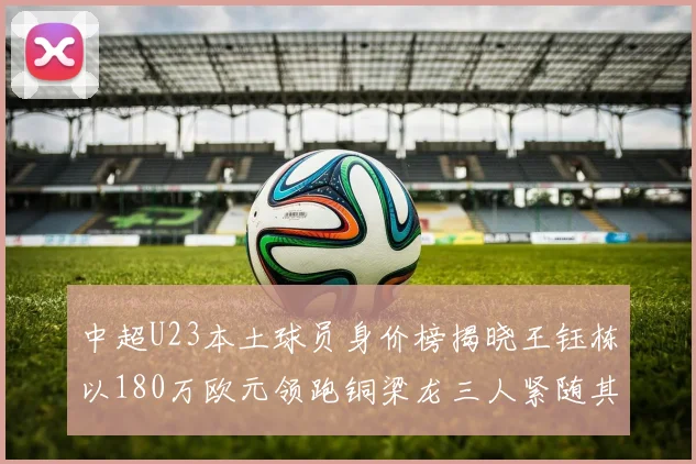 中超U23本土球员身价榜揭晓王钰栋以180万欧元领跑铜梁龙三人紧随其后