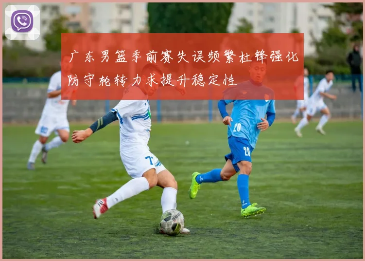广东男篮季前赛失误频繁杜锋强化防守轮转力求提升稳定性
