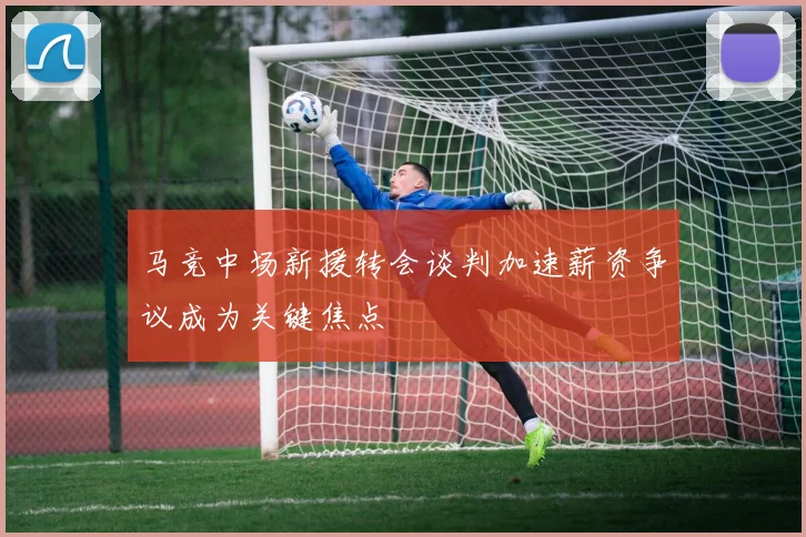 马竞中场新援转会谈判加速薪资争议成为关键焦点
